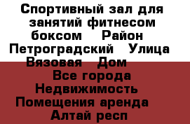 Спортивный зал для занятий фитнесом,боксом. › Район ­ Петроградский › Улица ­ Вязовая › Дом ­ 10 - Все города Недвижимость » Помещения аренда   . Алтай респ.